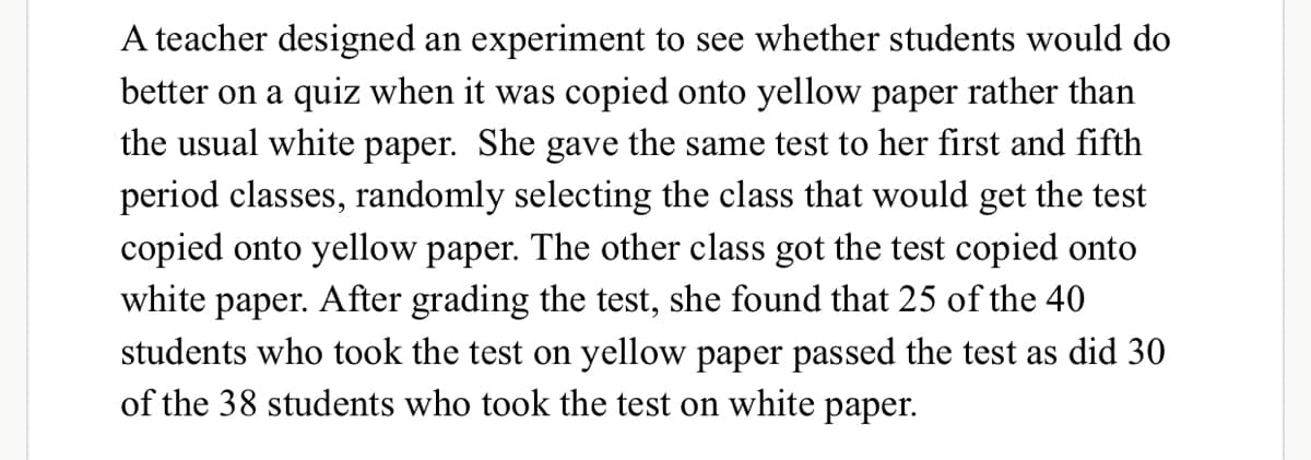 A teacher designed an experiment to see whether students would do
better on a quiz when it was copied onto yellow paper rather than
the usual white paper. She gave the same test to her first and fifth
period classes, randomly selecting the class that would get the test
copied onto yellow paper. The other class got the test copied onto
white paper. After grading the test, she found that 25 of the 40
students who took the test on yellow paper passed the test as did 30
of the 38 students who took the test on white paper.
