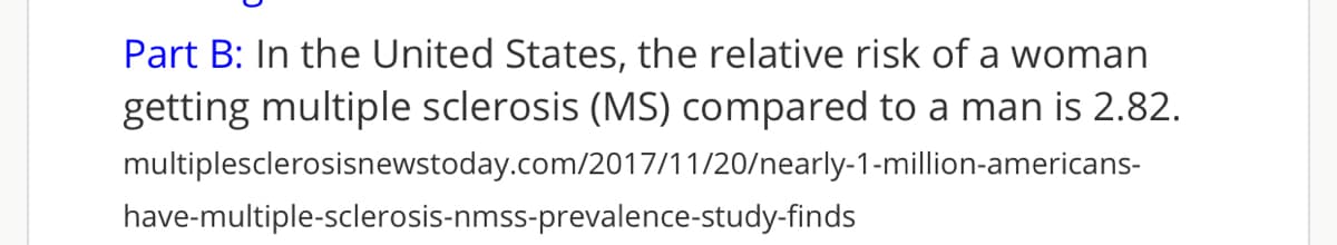 Part B: In the United States, the relative risk of a woman
getting multiple sclerosis (MS) compared to a man is 2.82.
multiplesclerosisnewstoday.com/2017/11/20/nearly-1-million-americans-
have-multiple-sclerosis-nmss-prevalence-study-finds
