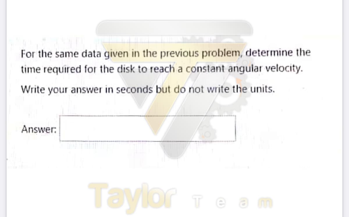 For the same data given in the previous problem, determine the
time required for the disk to reach a constant angular velocity.
Write your answer in seconds but do not write the units.
Answer:
Taylor ieam
