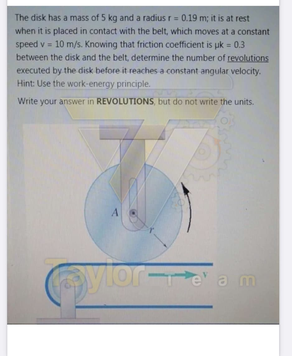 The disk has a mass of 5 kg and a radius r = 0.19 m; it is at rest
when it is placed in contact with the belt, which moves at a constant
10 m/s. Knowing that friction coefficient is uk = 0.3
speed v =
between the disk and the belt, determine the number of revolutions
executed by the disk before it reaches a constant angular velocity.
Hint: Use the work-energy principle.
Write your answer in REVOLUTIONS, but do not write the units.
vior-e am
