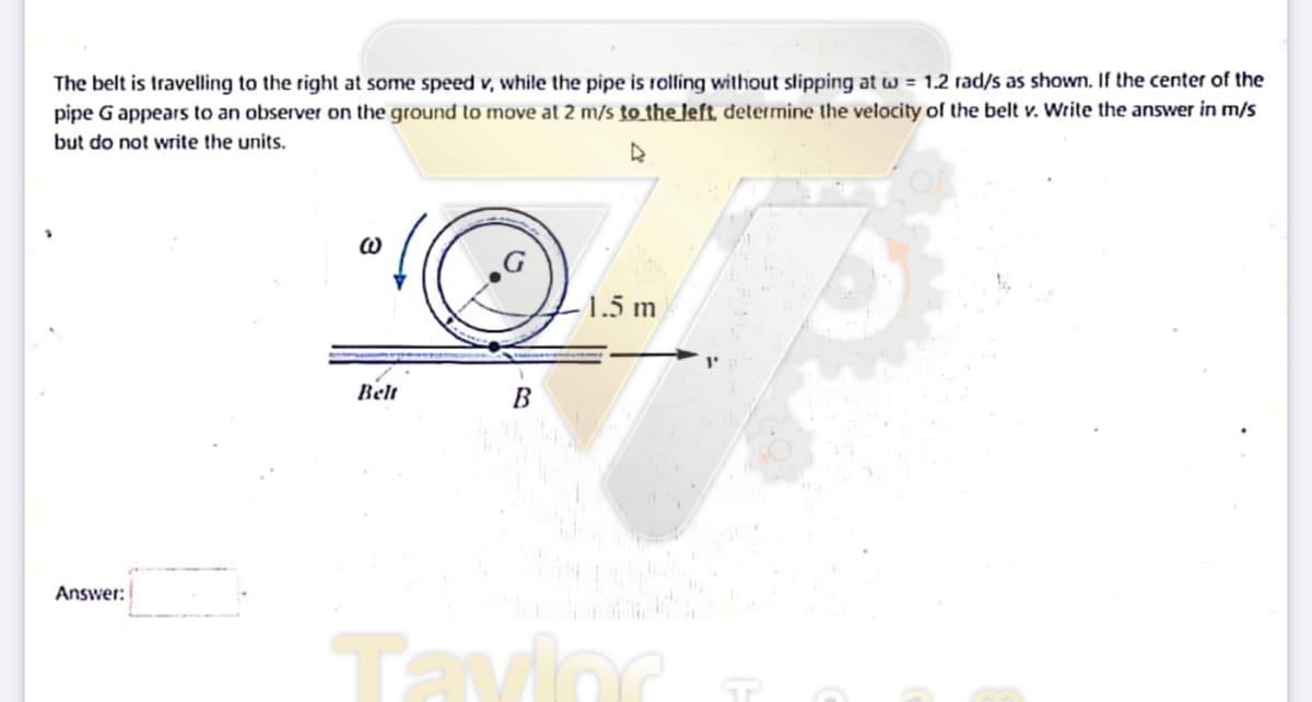 The belt is travelling to the right at some speed v, while the pipe is rolling without slipping at w = 1.2 rad/s as shown. If the center of the
pipe G appears to an observer on the ground to move at 2 m/s to_the left. delermine the velocity of the belt v. Write the answer in m/s
but do not write the units.
1.5 m
Belt
Answer:
Tavioc
