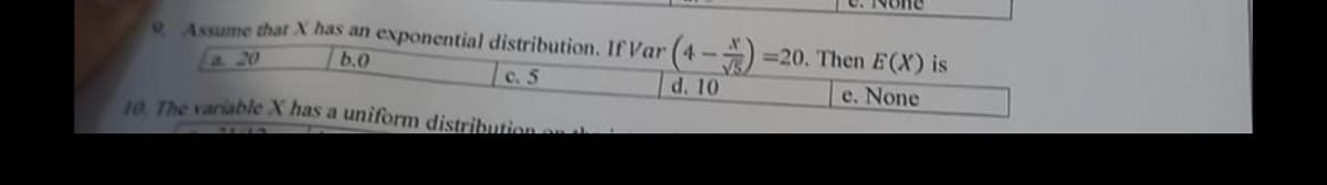 9. Assume that X has an exponential distribution. If Var (4-4)=20. Then E(X) is
a. 20
b.0
c. 5
d. 10
e. None
10. The variable X has a uniform distribution and