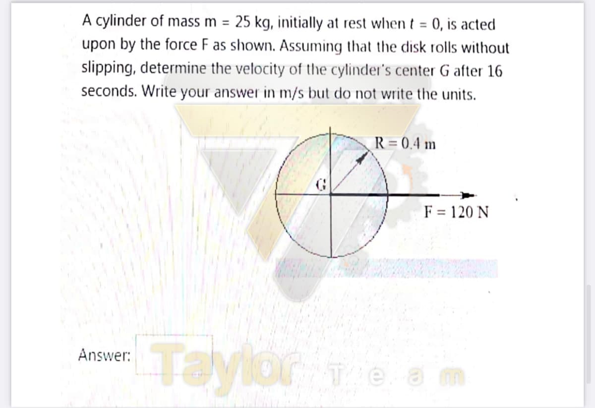 A cylinder of mass m = 25 kg, initially at rest when t = 0, is acted
upon by the force F as shown. Assuming that the disk rolls without
slipping, determine the velocity of the cylinder's center G after 16
%3D
%3D
seconds. Write your answer in m/s but do not write the units.
R = 0.4 m
F = 120 N
Taylor e am
Answer:
