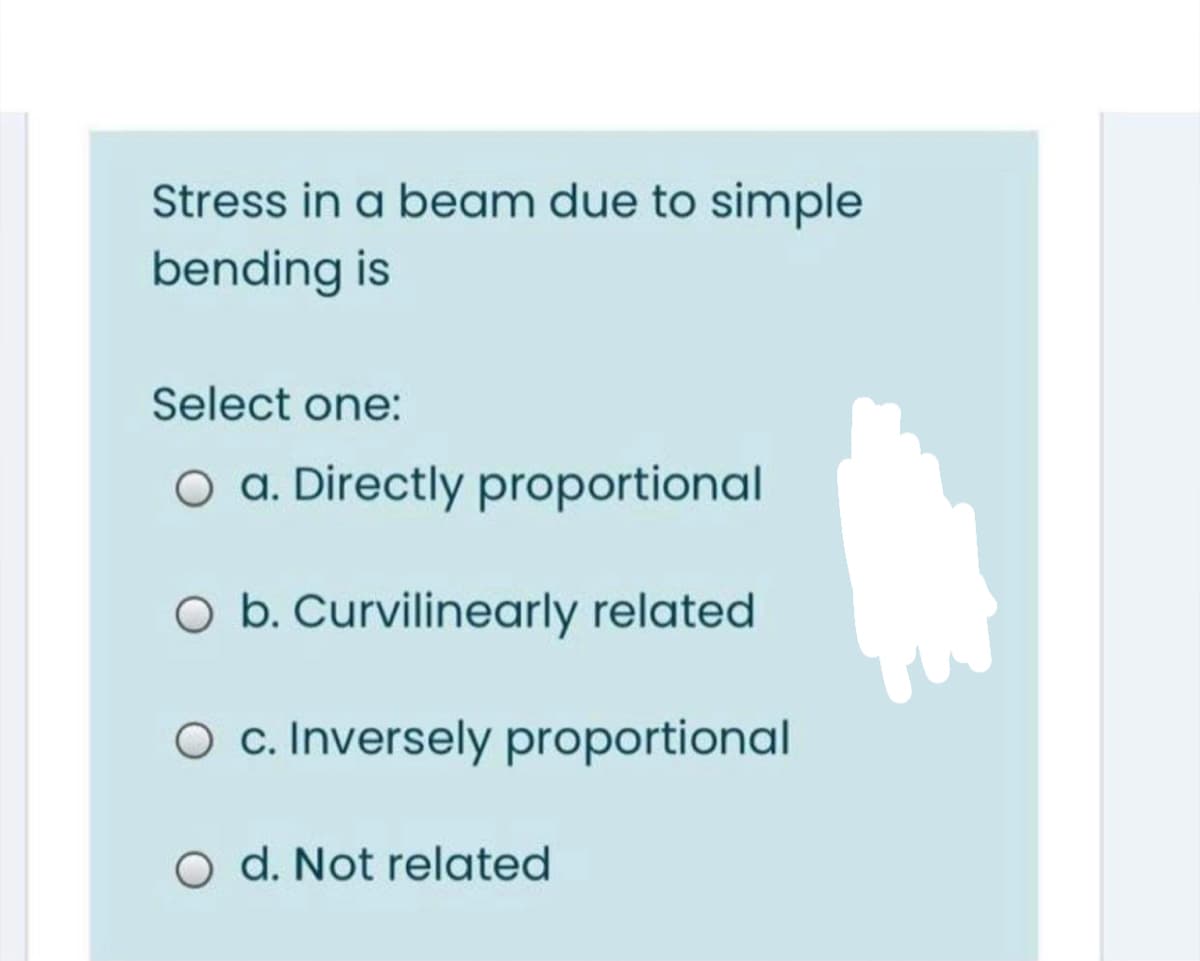 Stress in a beam due to simple
bending is
Select one:
O a. Directly proportional
O b. Curvilinearly related
O c. Inversely proportional
O d. Not related
