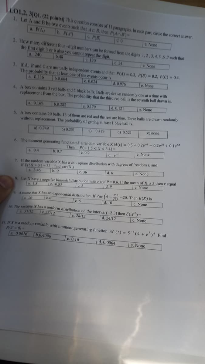 LO1,2, 31Q1. (22 points)] This question consists of 11 paragraphs. In each part, circle the correct answer.
1. Let A and B be two events such that Ac B, then P(4B)=
a. P(A) b. P(4)
c. P(B)
d. 0
e. None
2. How many different four-digit numbers can be formed from the digits 1, 2, 3, 4, 5,6,7 such that
the first digit 3 or 6 also you cannot repeat the digit.
a. 240
b.48
c. 120
e. None
3. If A, B and C are mutually independent events and that P(A)= 0.3, P(B) = 0.2, P(C)=0.4.
The probability that at least one of the events occur is
b.0.664
a. 0.336
e. 0.024
d. 0.976
e. None
4. A box contains 3 red balls and 5 black balls. Balls are drawn randomly one at a time with
replacement from the box. The probability that the third red ball is the seventh ball drawn is.
a. 0,169
b.0.282
c. 0.179
d. 0.121
e. None
5. A box contains 20 balls, 13 of them are red and the rest are blue. Three balls are drawn randomly
without replacement. The probability of getting at least 1 blue ball is.
a) 0.749
b) 0.251
c) 0.479
d) 0.521
6. The moment generating function of a random variable X M(t) = 0.5 +0.2e-t +0.2e³t+ 0.1est
Then P(-1.5< X <3.4)-
c. 0.9
a. 0.4
b. 0.7
d. e-l
7. If the random variable X has a chi-square distribution with degrees of freedom r, and
if E(SX+3)-33, find var (X)
a. 3.46
b.12
d. 6
e. None
8. Let X have a negative binomial distribution with r and P-0.6. If the mean of X is 5 then r equal
a. 1.8
b. 0.83
e. None
c. 3
d. 9
c. 36
e) none
e. None
9 Assume that X has an exponential distribution. If Var (4-)=20. Then E(X) is
a. 20
b.0
c.5
d. 10
e. None
c. 0.16
10. The variable X has a uniform distribution on the interval (-2,3) then E(X)=
a 31/12
b.25/12
c. 28/12
d. 24/12
e. None
11. If X is a random variable with moment generating function M (1) = 5(4+ e')* Find
P(X = 0) =
a. 0.0016
b.0.4096
d. 0.0064
e. None