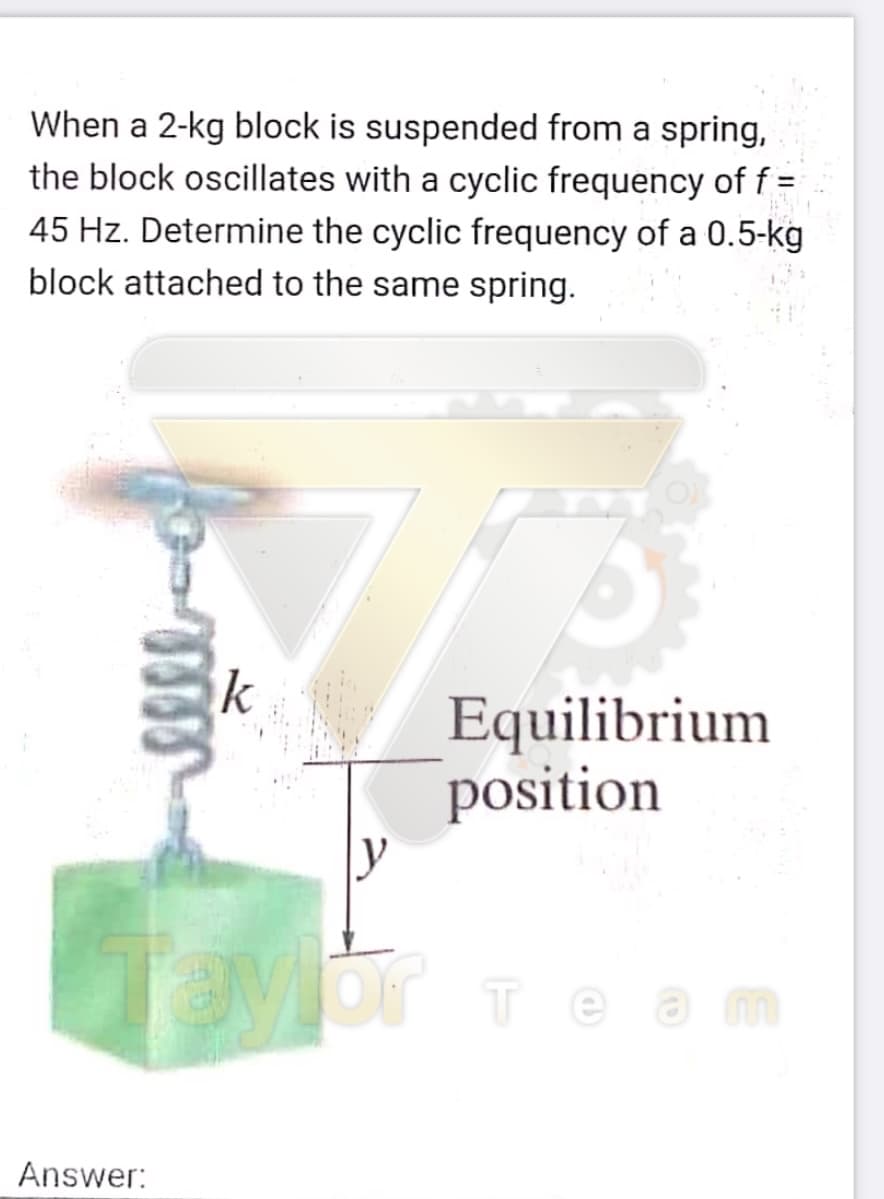 When a 2-kg block is suspended from a spring,
the block oscillates with a cyclic frequency of f =
45 Hz. Determine the cyclic frequency of a 0.5-kg
block attached to the same spring.
Equilibrium
position
Or Team
Answer:
