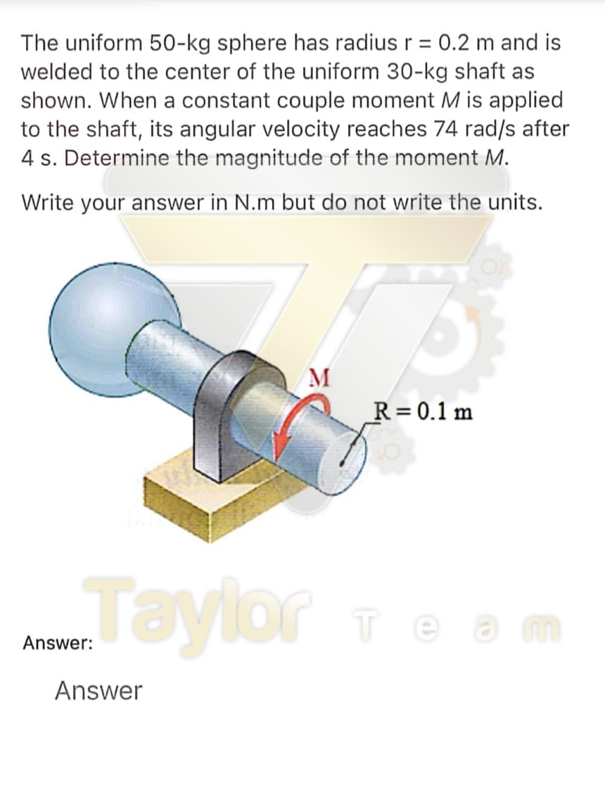The uniform 50-kg sphere has radius r = 0.2 m and is
welded to the center of the uniform 30-kg shaft as
shown. When a constant couple moment M is applied
to the shaft, its angular velocity reaches 74 rad/s after
4 s. Determine the magnitude of the moment M.
Write your answer in N.m but do not write the units.
M
R= 0.1 m
Taylor e m
Te am
Answer:
Answer
