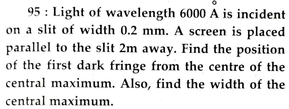 95 : Light of wavelength 6000 A is incident
on a slit of width 0.2 mm. A screen is placed
parallel to the slit 2m away. Find the position
of the first dark fringe from the centre of the
central maximum. Also, find the width of the
central maximum.
