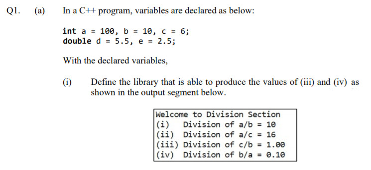 Q1.
(a)
In a C++ program, variables are declared as below:
int a = 100, b = 10, c = 6;
double d = 5.5, e = 2.5;
With the declared variables,
(i)
Define the library that is able to produce the values of (iii) and (iv) as
shown in the output segment below.
Welcome to Division Section
Division of a/b = 10
|(ii) Division of a/c = 16
|(iii) Division of c/b
(iv) Division of b/a = 0.10
|(i)
= 1.00
