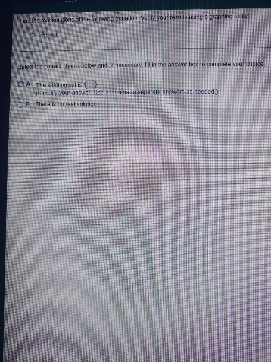 Find the real solutions of the following equation. Verify your results using a graphing utility.
+-256=0
Select the correct choice below and, if necessary, fill in the answer box to complete your choice.
OA. The solution set is {}
(Simplify your answer. Use a comma to separate answers as needed.)
OB. There is no real solution.