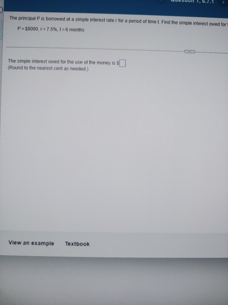 1, 6.7.1
The principal P is borrowed at a simple interest rate r for a period of time t. Find the simple interest owed for
P = $8000, r = 7.5%, t = 6 months
The simple interest owed for the use of the money is $
(Round to the nearest cent as needed.)
View an example Textbook