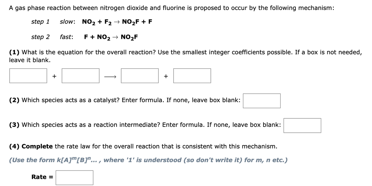 A gas phase reaction between nitrogen dioxide and fluorine is proposed to occur by the following mechanism:
step 1
slow: NO2 + F2 → NO2F + F
step 2
fast:
F + NO2 → NO2F
(1) What is the equation for the overall reaction? Use the smallest integer coefficients possible. If a box is not needed,
leave it blank.
+
+
(2) Which species acts as a catalyst? Enter formula. If none,
leave box blank:
(3) Which species acts as a reaction intermediate? Enter formula. If none, leave box blank:
(4) Complete the rate law for the overall reaction that is consistent with this mechanism.
(Use the form k[A]™[B]"... , where '1' is understood (so don't write it) for m, n etc.)
Rate =
