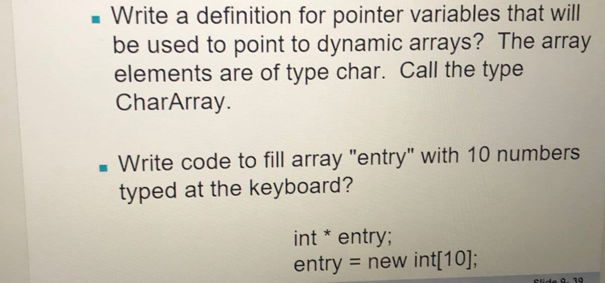 - Write a definition for pointer variables that will
be used to point to dynamic arrays? The array
elements are of type char. Call the type
CharArray.
- Write code to fill array "entry" with 10 numbers
typed at the keyboard?
int * entry3;
entry = new int[10];
Slide 9. 39
