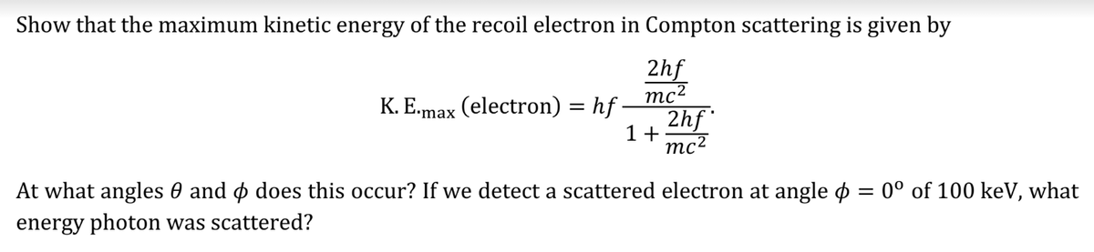 Show that the maximum kinetic energy of the recoil electron in Compton scattering is given by
2hf
mc²
K. E.max (electron) = hf ·
2hf
1+ mc²
At what angles and does this occur? If we detect a scattered electron at angle = 0° of 100 keV, what
energy photon was scattered?