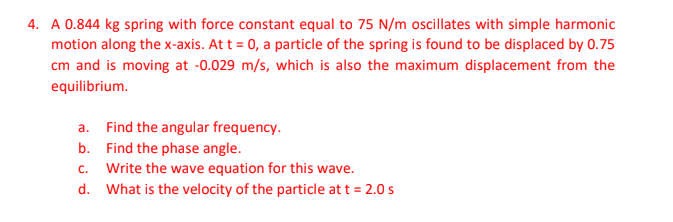 4. A 0.844 kg spring with force constant equal to 75 N/m oscillates with simple harmonic
motion along the x-axis. At t = 0, a particle of the spring is found to be displaced by 0.75
cm and is moving at -0.029 m/s, which is also the maximum displacement from the
equilibrium.
a.
Find the angular frequency.
Find the phase angle.
b.
C.
Write the wave equation for this wave.
d. What is the velocity of the particle at t = 2.0 s