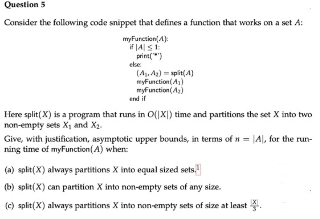 Question 5
Consider the following code snippet that defines a function that works on a set A:
myFunction(A):
if |A| < 1:
print(*")
else:
(A1, A2) = split(A)
myFunction(A1)
myFunction(A2)
end if
Here split(X) is a program that runs in O(|X|) time and partitions the set X into two
non-empty sets X, and X2.
Give, with justification, asymptotic upper bounds, in terms of n = |A|, for the run-
ning time of myFunction(A) when:
(a) split(X) always partitions X into equal sized sets."
(b) split(X) can partition X into non-empty sets of any size.
(c) split(X) always partitions X into non-empty sets of size at least .
