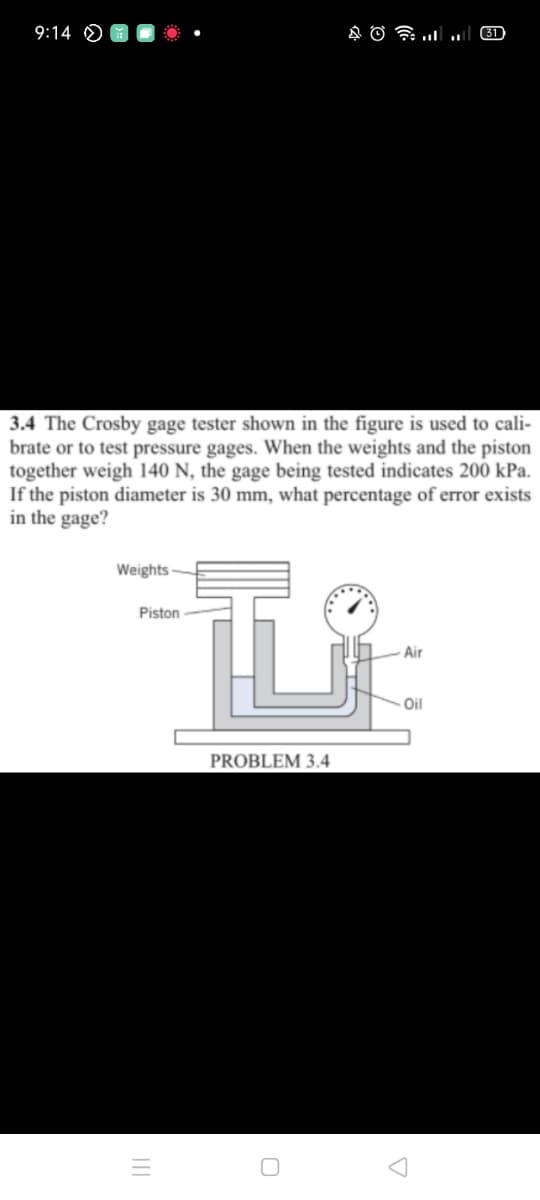 9:14 O
31
3.4 The Crosby gage tester shown in the figure is used to cali-
brate or to test pressure gages. When the weights and the piston
together weigh 140 N, the gage being tested indicates 200 kPa.
If the piston diameter is 30 mm, what percentage of error exists
in the gage?
Weights-
Piston
Air
Oil
PROBLEM 3.4
