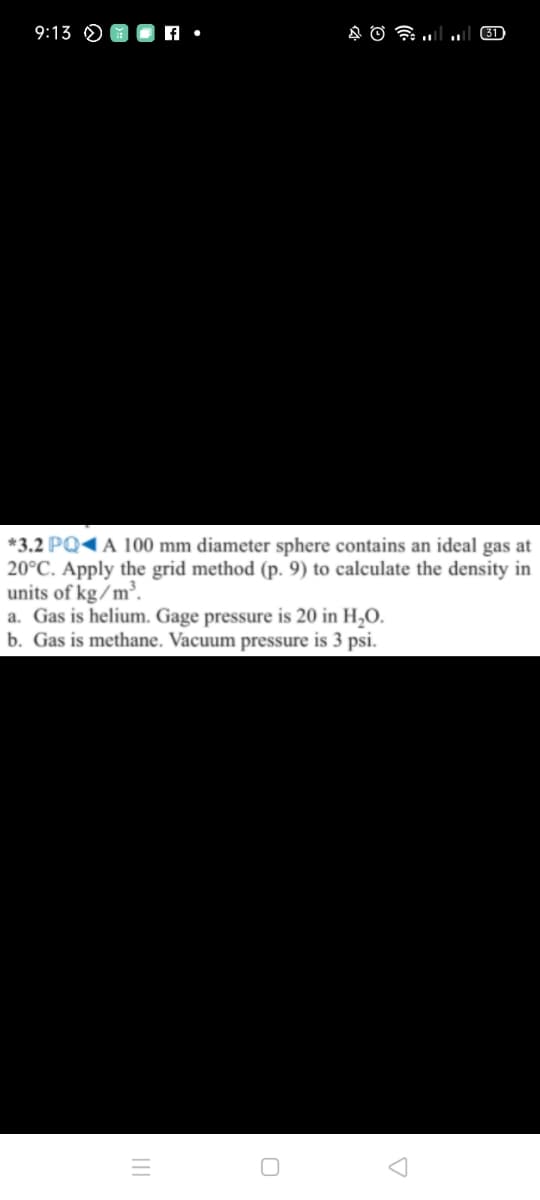 9:13 O
31
*3.2 PQ1A 100 mm diameter sphere contains an ideal gas at
20°C. Apply the grid method (p. 9) to calculate the density in
units of kg/m³.
a. Gas is helium. Gage pressure is 20 in H,O.
b. Gas is methane. Vacuum pressure is 3 psi.
