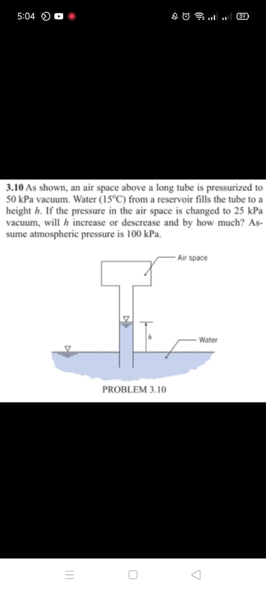 5:04 O
39
3.10 As shown, an air space above a long tube is pressurized to
50 kPa vacuum. Water (15°C) from a reservoir fills the tube to a
height h. If the pressure in the air space is changed to 25 kPa
vacuum, will h increase or descrease and by how much? As-
sume atmospheric pressure is 100 kPa.
- Air space
Water
PROBLEM 3.10
