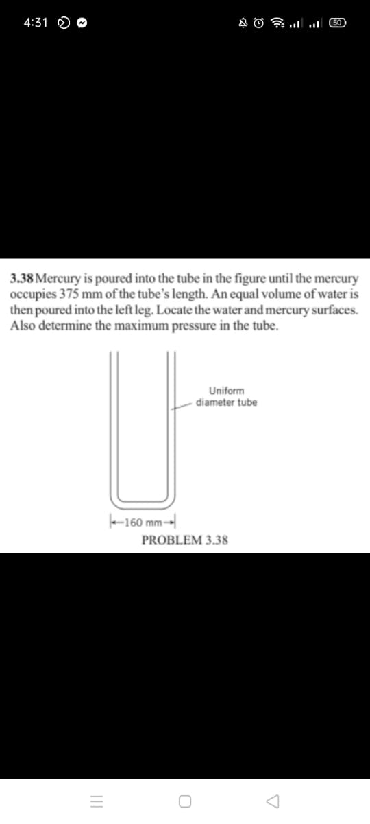 4:31 O O
COlו.. ו A O
3.38 Mercury is poured into the tube in the figure until the mercury
occupies 375 mm of the tube's length. An equal volume of water is
then poured into the left leg. Locate the water and mercury surfaces.
Also determine the maximum pressure in the tube.
Uniform
diameter tube
-160 mm-
PROBLEM 3.38
