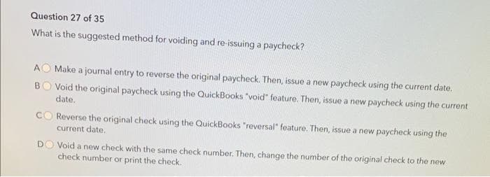 Question 27 of 35
What is the suggested method for voiding and re-issuing a paycheck?
AO Make a journal entry to reverse the original paycheck. Then, issue a new paycheck using the current date.
BO Void the original paycheck using the QuickBooks "void" feature. Then, issue a new paycheck using the current
date.
CO Reverse the original check using the QuickBooks "reversal" feature. Then, issue a new paycheck using the
current date.
DO Void a new check with the same check number. Then, change the number of the original check to the new
check number or print the check.