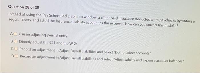 Question 28 of 35
Instead of using the Pay Scheduled Liabilities window, a client paid insurance deducted from paychecks by writing a
regular check and listed the Insurance Liability account as the expense. How can you correct this mistake?
AO Use an adjusting journal entry
BO Directly adjust the 941 and the W-2s
Record an adjustment in Adjust Payroll Liabilities and select "Do not affect accounts"
Record an adjustment in Adjust Payroll Liabilities and select "Affect liability and expense account balances"
D