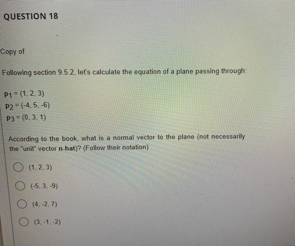 QUESTION 18
Copy of
Following section 9.5.2, let's calculate the equation of a plane passing through:
P1 = (1, 2, 3)
P2 = (-4, 5, -6)
P3 = (0, 3, 1)
According to the book, what is a normal vector to the plane (not necessarily
the "unit" vector n-hat)? (Follow their notation)
O (1,2,3)
(-5,3,-9)
(4, -2,7)
(3,-1,-2)