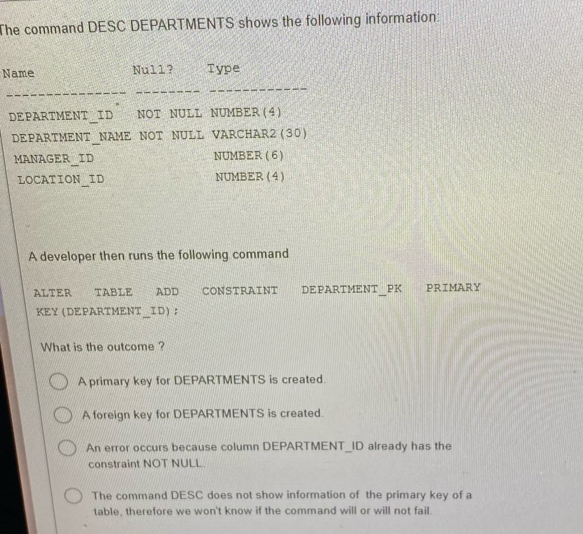 The command DESC DEPARTMENTS shows the following information:
Name
A M G V
Null?
MANAGER D
LOCATION ID
DEPARTMENT ID NOT NULL NUMBER (4)
DEPARTMENT NAME NOT NULL VARCHAR2 (30)
NUMBER (6)
NUMBER (4)
Туре
A developer then runs the following command
ALTER TABLE ADD CONSTRAINT
KEY (DEPARTMENT ID);
What is the outcome ?
DEPARTMENT PK
A primary key for DEPARTMENTS is created.
A foreign key for DEPARTMENTS is created.
PRIMARY
An error occurs because column DEPARTMENT_ID already has the
constraint NOT NULL
The command DESC does not show information of the primary key of a
table, therefore we won't know if the command will or will not fail.