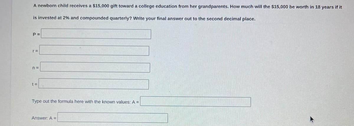 A newborn child receives a $15,000 gift toward a college education from her grandparents. How much will the $15,000 be worth in 18 years if it
is invested at 2% and compounded quarterly? Write your final answer out to the second decimal place.
P =
n =
Type out the formula here with the known values: A =
Answer: A =
