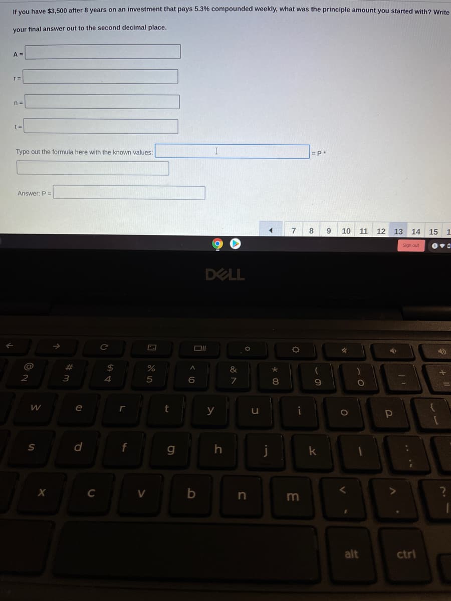 If you have $3,500 after 8 years on an investment that pays 5.3% compounded weekly, what was the principle amount you started with? Write
your final answer out to the second decimal place.
A =
r=
n =
t =
Type out the formula here with the known values:
Answer: P =
7
8
9
10 11 12
13 14 15
1.
Sign out
DELL
#
2$
%
&
2
4
6.
7
8
e
t
y
i
f
х
V
m
alt
ctrl
.. ..
この
