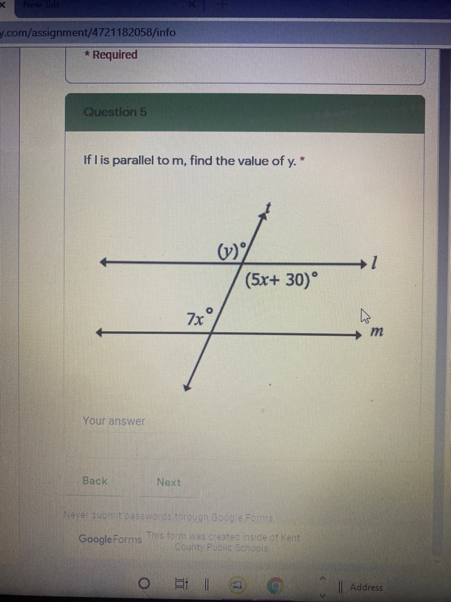 New lab
y.com/assignment/4721182058/info
* Required
Question 5
If I is parallel to m, find the value of y. *
(5x+ 30)°
7x
m
Your answer
Back
Next
Never submit passwords through Google Formms.
Google Forms
This form was created inside of Kent:
County Public Schools
Address
