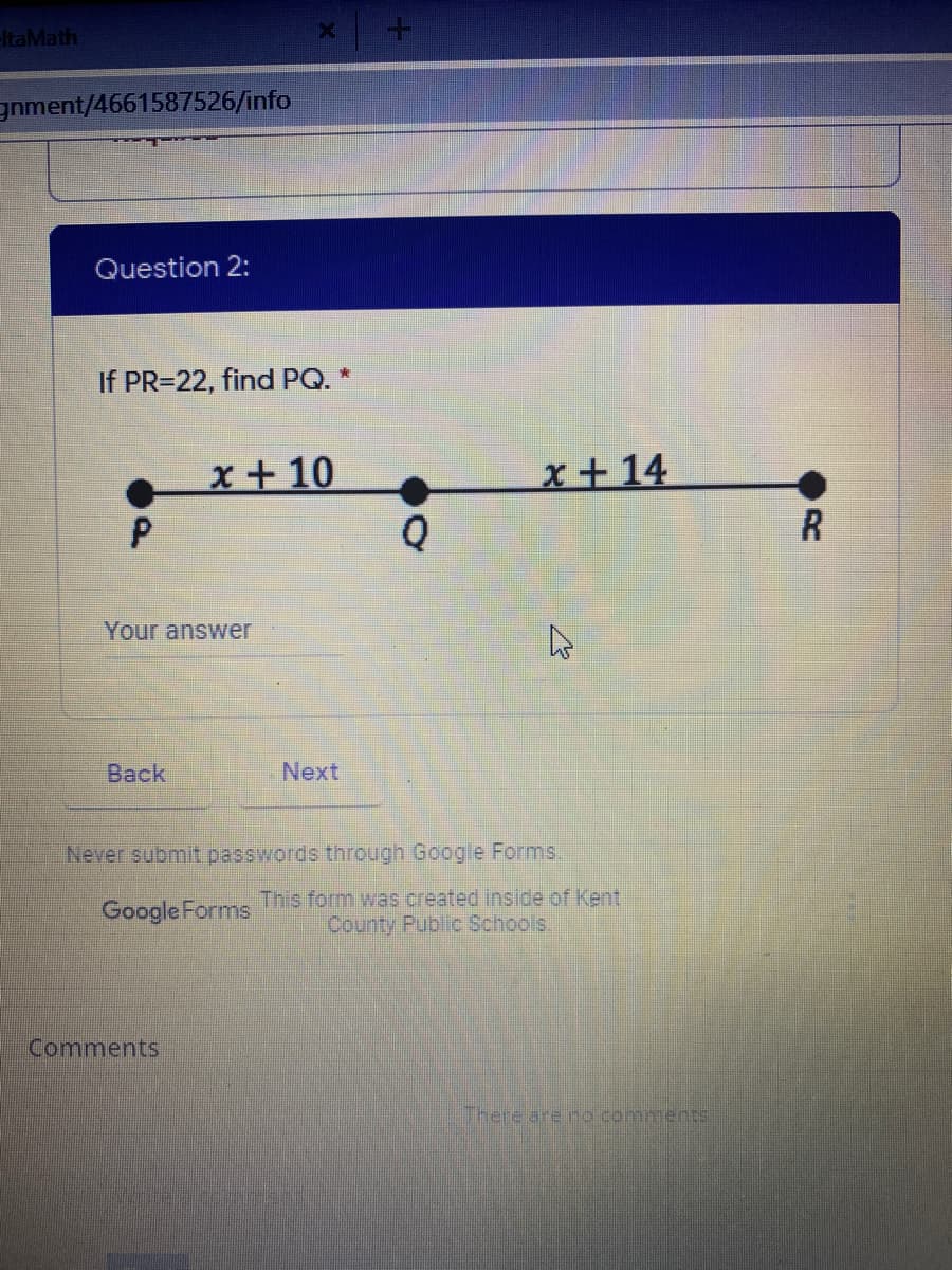 ltaMath
gnment/4661587526/info
Question 2:
If PR=22, find PQ. *
x+ 10
x+14
R
Your answer
Back
Next
Never submit passwords through Google Forms,
Google Forms
This form was created inside of Kent
County Public Schools.
Comments
There are no comments
