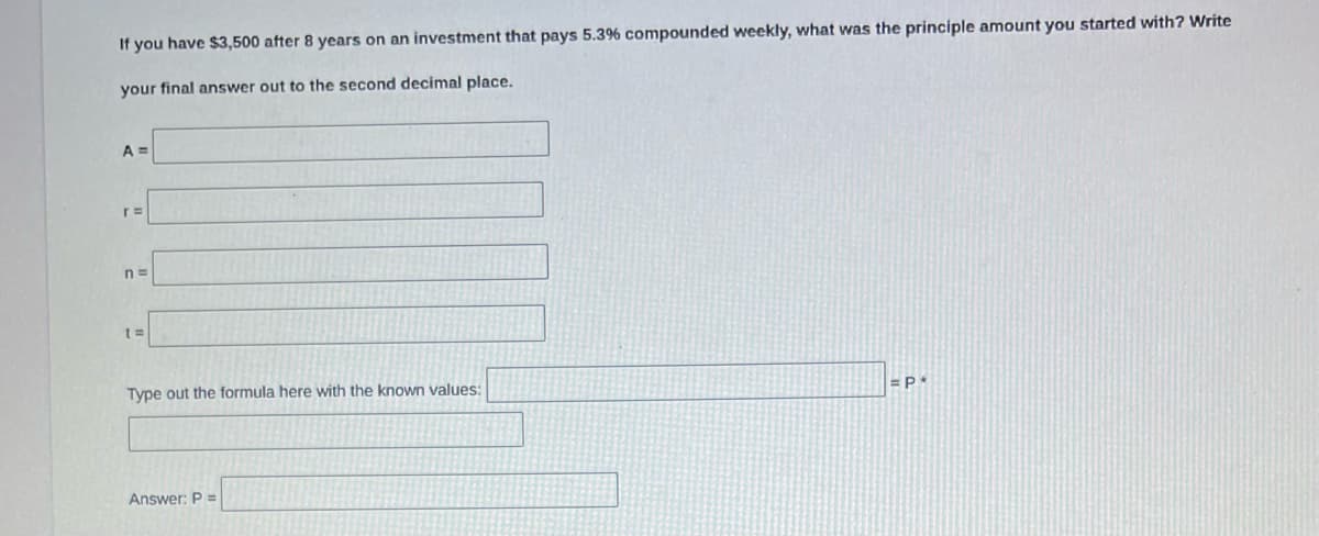 If you have $3,500 after 8 years on an investment that pays 5.3% compounded weekly, what was the principle amount you started with? Write
your final answer out to the second decimal place.
A =
r=
Type out the formula here with the known values:
Answer: P =
