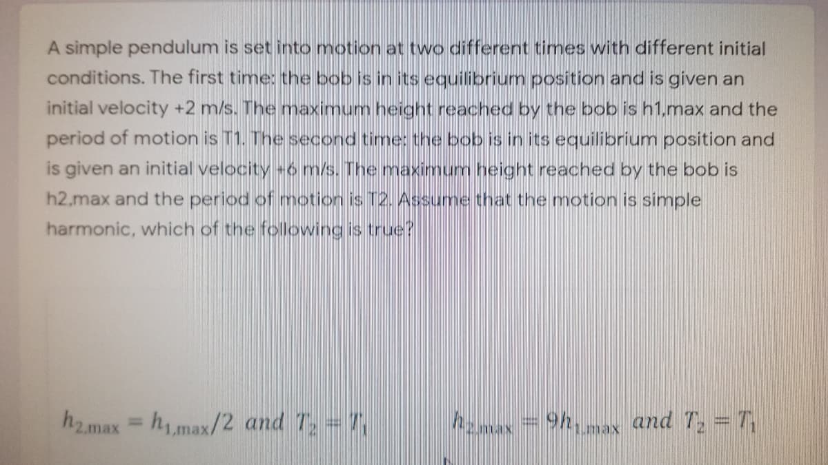 A simple pendulum is set into motion at two different times with different initial
conditions. The first time: the bob is in its equilibrium position and is given an
initial velocity +2 m/s. The maximum height reached by the bob is h1.max and the
period of motion is T1. The second time: the bob is in its equilibrium position and
is given an initial velocity +6 m/s. The maximum height reached by the bob is
h2.max and the period of motion is T2. Assume that the motion is simple
harmonic, which of the following is true?
h2.max
hmax/2 and T =7
h2m
9hmax and T2 = T,
%3D
max
