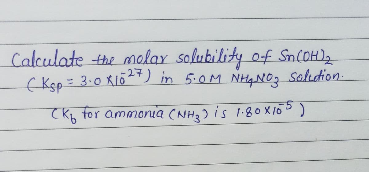 Calculate the molar solubility of SnCOH)2
( Kep= 3.0 X1Ō²+) in 5.0M NH4N0, solution-
%3D
(Kb for ammonia (NH, ) is I:80X105)
