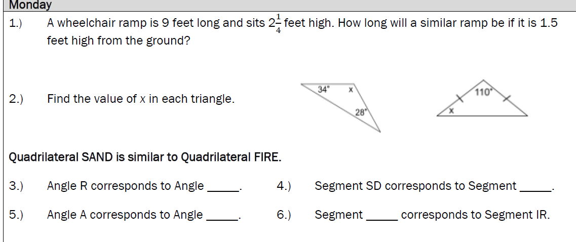 Monday
1.)
A wheelchair ramp is 9 feet long and sits 2- feet high. How long will a similar ramp be if it is 1.5
feet high from the ground?
34
110
2.)
Find the value of x in each triangle.
28
Quadrilateral SAND is similar to Quadrilateral FIRE.
3.)
Angle R corresponds to Angle
4.)
Segment SD corresponds to Segment
5.)
Angle A corresponds to Angle
6.)
Segment
corresponds to Segment IR.
