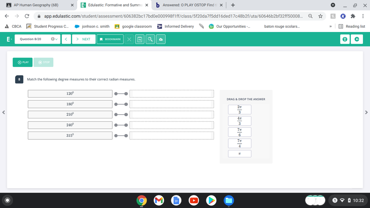 A AP Human Geography (6B)
E Edulastic: Formative and Summa X
h Answered: 0 PLAY OSTOP Find t X
A app.edulastic.com/student/assessment/606382bc17bd0e000998f1ff/class/5f20da7f5dd16ded17c48b2f/uta/60646b2bf32ff50008.
A CBCA
A Student Progress C.
• jonhson c. smith
A google classroom
Informed Delivery
Our Opportunities -.
baton rouge scolars.
E Reading list
E
Question 8/20
> NEXT
A воокMARKк
O PLAY
O STOP
8
Match the following degree measures to their correct radian measures.
120°
DRAG & DROP THE ANSWER
180°
3
210°
240°
3
77
315°
6
O O I 10:32
