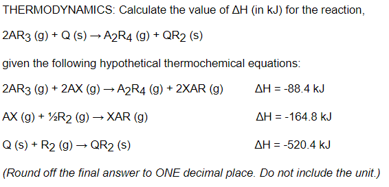 THERMODYNAMICS: Calculate the value of AH (in kJ) for the reaction,
2AR3 (g) + Q (s)→ A2R4 (g) + QR2 (s)
given the following hypothetical thermochemical equations:
2AR3 (g) + 2AX (g) → A2R4 (g) + 2XAR (g)
AH = -88.4 kJ
AX (g) + ½R2 (g) → XAR (g)
AH = -164.8 kJ
Q (s) + R2 (g) → QR2 (s)
AH = -520.4 kJ
(Round off the final answer to ONE decimal place. Do not include the unit.)
