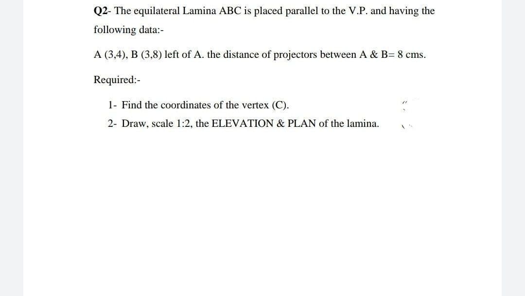 Q2- The equilateral Lamina ABC is placed parallel to the V.P. and having the
following data:-
A (3,4), B (3,8) left of A. the distance of projectors between A & B= 8 cms.
Required:-
1- Find the coordinates of the vertex (C).
2- Draw, scale 1:2, the ELEVATION & PLAN of the lamina.
