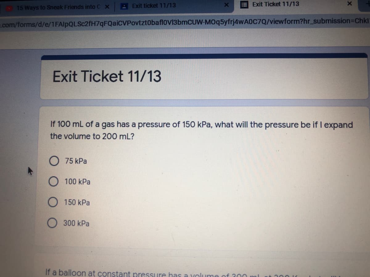 15 Ways to Sneak Friends into C X
: Exit ticket 11/13
Exit Ticket 11/13
com/forms/d/e/1FAlpQLSc2fH7qFQaiCVPovtzt0baflovi3bmCUW-M0q5yfrj4wA0C7Q/viewform?hr_submission3DChkl
Exit Ticket 11/13
If 100 mL of a gas has a pressure of 150 kPa, what will the pressure be if I expand
the volume to 200 mL?
O 75 kPa
100 kPa
O 150 kPa
300 kPa
If a balloon at constant pressure has a volume of 300 ml
