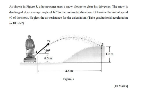 As shown in Figure 3, a homeowner uses a snow blower to clear his driveway. The snow is
discharged at an average angle of 60° to the horizontal direction. Determine the initial speed
10 of the snow. Neglect the air resistance for the calculation. (Take gravitational acceleration
as 10 m/s2)
60°
1.2 m
0.5 m
4.8 m
Figure 3
[10 Marks)

