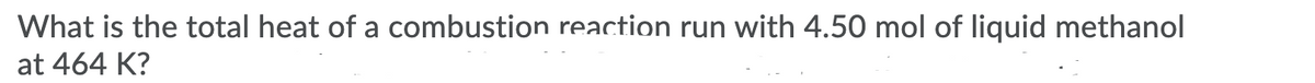 What is the total heat of a combustion reaction run with 4.50 mol of liquid methanol
at 464 K?
