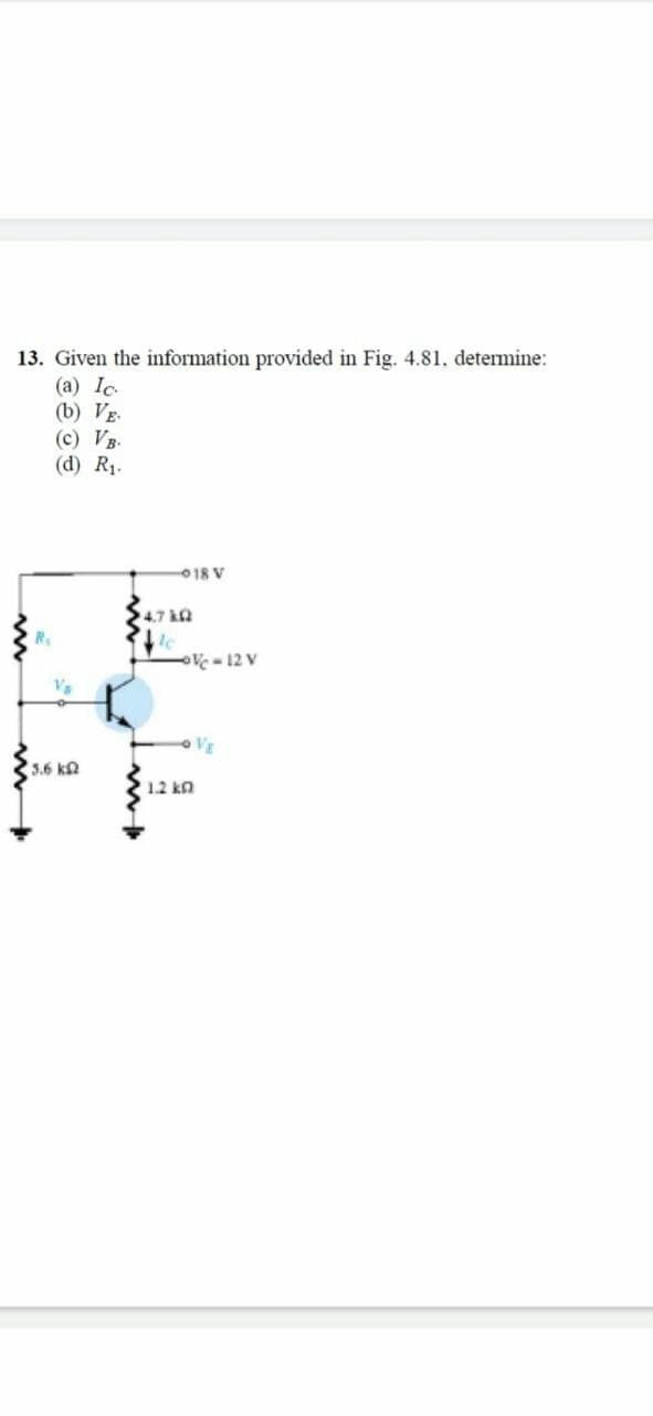 13. Given the information provided in Fig. 4.81, determine:
(a) Ic.
(b) VE.
(c) VB.
(d) R1.
018 V
4.7 kn
V - 12 V
VE
3.6 kn
1.2 kn
