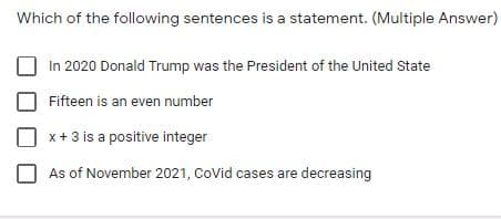 Which of the following sentences is a statement. (Multiple Answer)
In 2020 Donald Trump was the President of the United State
Fifteen is an even number
x+3 is a positive integer
As of November 2021, CoVid cases are decreasing
