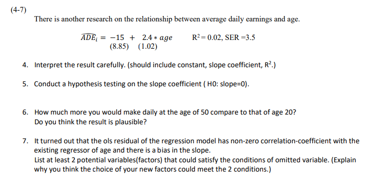 (4-7)
There is another research on the relationship between average daily earnings and age.
= -15 + 2.4 * age
(8.85) (1.02)
ADE =
R?= 0.02, SER =3.5
4. Interpret the result carefully. (should include constant, slope coefficient, R2.)
5. Conduct a hypothesis testing on the slope coefficient ( HO: slope=0).
6. How much more you would make daily at the age of 50 compare to that of age 20?
Do you think the result is plausible?
7. It turned out that the ols residual of the regression model has non-zero correlation-coefficient with the
existing regressor of age and there is a bias in the slope.
List at least 2 potential variables(factors) that could satisfy the conditions of omitted variable. (Explain
why you think the choice of your new factors could meet the 2 conditions.)
