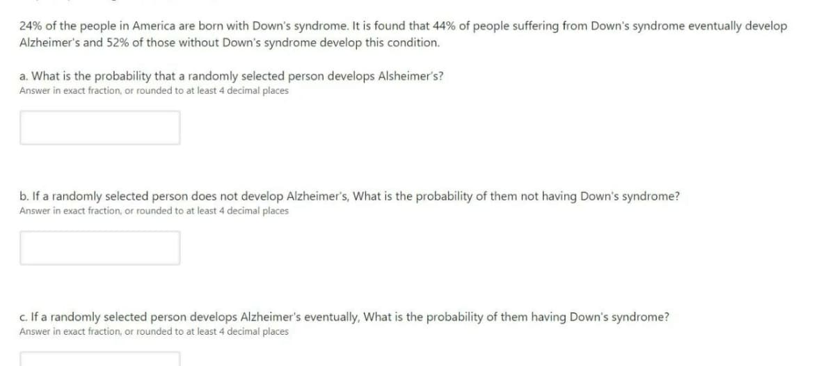24% of the people in America are born with Down's syndrome. It is found that 44% of people suffering from Down's syndrome eventually develop
Alzheimer's and 52% of those without Down's syndrome develop this condition.
a. What is the probability that a randomly selected person develops Alsheimer's?
Answer in exact fraction, or rounded to at least 4 decimal places
b. If a randomly selected person does not develop Alzheimer's, What is the probability of them not having Down's syndrome?
Answer in exact fraction, or rounded to at least 4 decimal places
c. If a randomly selected person develops Alzheimer's eventually, What is the probability of them having Down's syndrome?
Answer in exact fraction, or rounded to at least 4 decimal places
