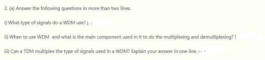 2. (a) Answer the following questions in more than two lines.
i) What type of signals do a WDM use?
i) When to use WDM and what is the main component used in it to do the multiplexing and demultiplexing? [
i) Can a TDM multiplex the type of signals used in a WDM? Explain your answer in one line. .-
