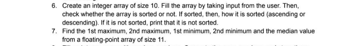 6. Create an integer array of size 10. Fill the array by taking input from the user. Then,
check whether the array is sorted or not. If sorted, then, how it is sorted (ascending or
descending). If it is not sorted, print that it is not sorted.
7. Find the 1st maximum, 2nd maximum, 1st minimum, 2nd minimum and the median value
from a floating-point array of size 11.
