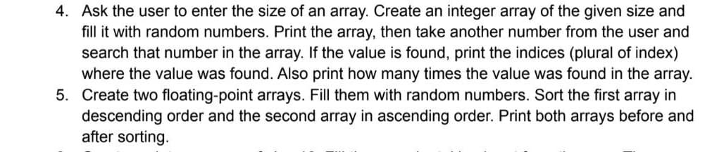 4. Ask the user to enter the size of an array. Create an integer array of the given size and
fill it with random numbers. Print the array, then take another number from the user and
search that number in the array. If the value is found, print the indices (plural of index)
where the value was found. Also print how many times the value was found in the array.
5. Create two floating-point arrays. Fill them with random numbers. Sort the first array in
descending order and the second array in ascending order. Print both arrays before and
after sorting.
