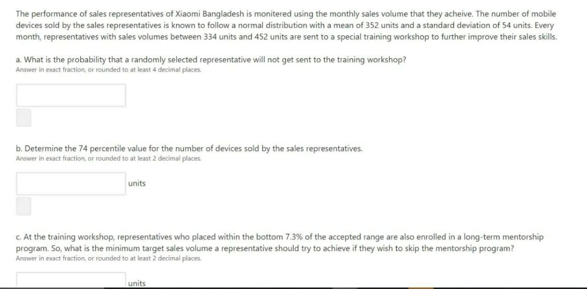 The performance of sales representatives of Xiaomi Bangladesh is monitered using the monthly sales volume that they acheive. The number of mobile
devices sold by the sales representatives is known to follow a normal distribution with a mean of 352 units and a standard deviation of 54 units. Every
month, representatives with sales volumes between 334 units and 452 units are sent to a special training workshop to further improve their sales skills.
a. What is the probability that a randomly selected representative will not get sent to the training workshop?
Answer in exact fraction, or rounded to at least 4 decimal places.
b. Determine the 74 percentile value for the number of devices sold by the sales representatives.
Answer in exact fraction, or rounded to at least 2 decimal places.
units
C. At the training workshop, representatives who placed within the bottom 7.3% of the accepted range are also enrolled in a long-term mentorship
program. So, what is the minimum target sales volume a representative should try to achieve if they wish to skip the mentorship program?
Answer in exact fraction, or rounded to at least 2 decimal places.
units
